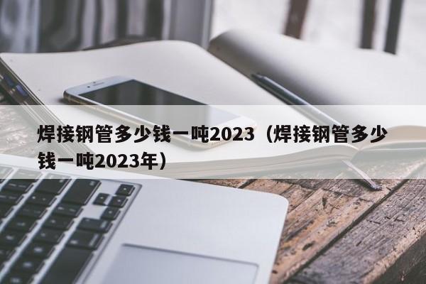 焊接鋼管多少錢一噸2023（焊接鋼管多少錢一噸2023年）