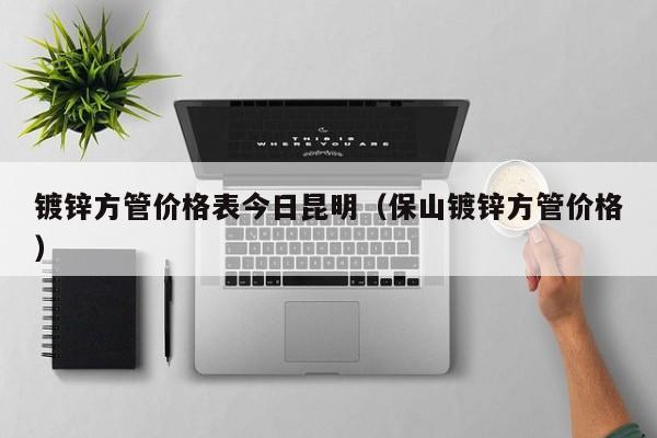 鍍鋅方管價(jià)格表今日昆明（保山鍍鋅方管價(jià)格）