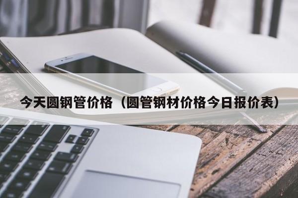 今天圓鋼管價格（圓管鋼材價格今日報價表）
