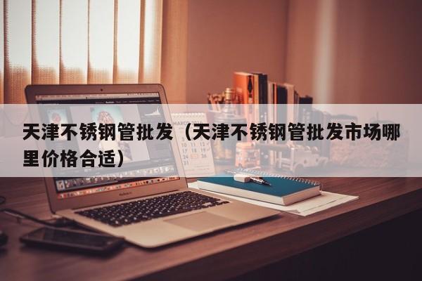 天津不銹鋼管批發(fā)（天津不銹鋼管批發(fā)市場(chǎng)哪里價(jià)格合適）