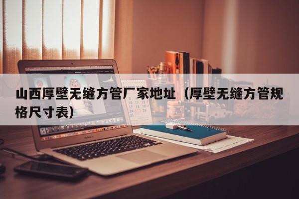 山西厚壁無縫方管廠家地址（厚壁無縫方管規(guī)格尺寸表）