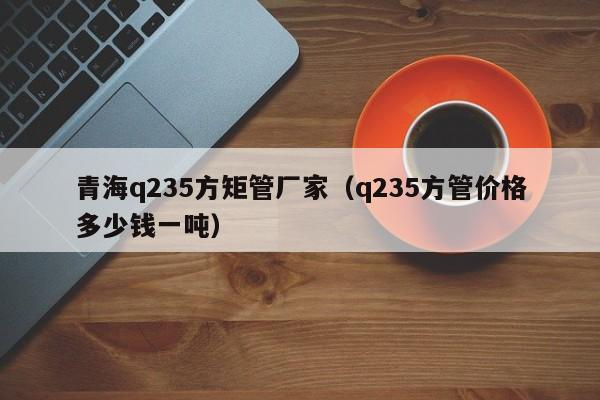 青海q235方矩管廠家（q235方管價(jià)格多少錢一噸）