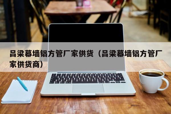 呂梁幕墻鋁方管廠家供貨（呂梁幕墻鋁方管廠家供貨商）