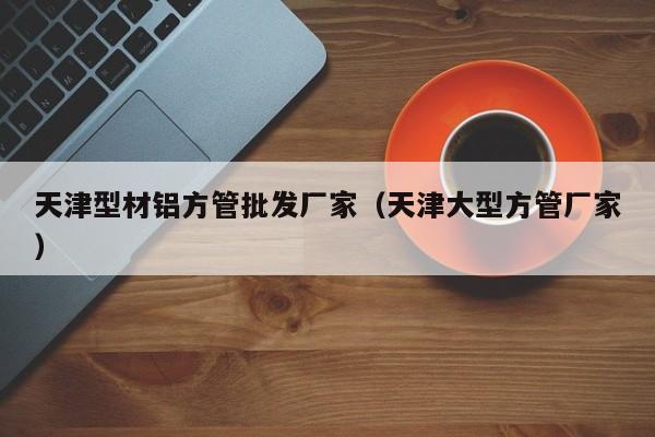 天津型材鋁方管批發(fā)廠(chǎng)家（天津大型方管廠(chǎng)家）