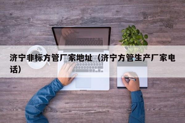 濟(jì)寧非標(biāo)方管廠家地址（濟(jì)寧方管生產(chǎn)廠家電話）