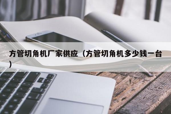 方管切角機(jī)廠家供應(yīng)（方管切角機(jī)多少錢一臺）
