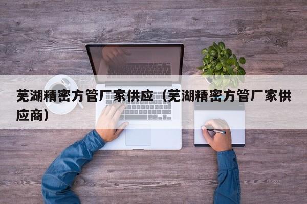 蕪湖精密方管廠家供應(yīng)（蕪湖精密方管廠家供應(yīng)商）