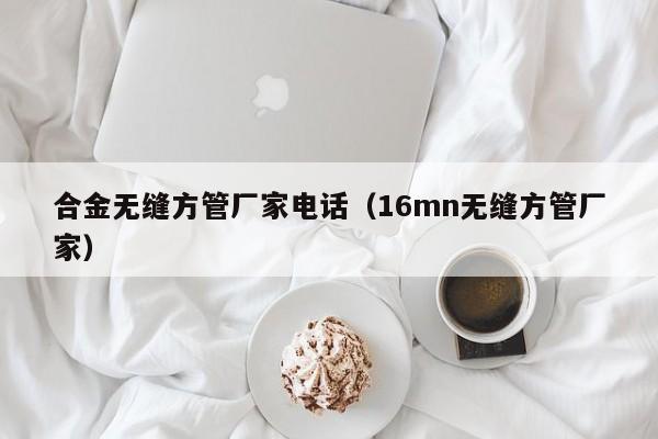 合金無(wú)縫方管廠家電話（16mn無(wú)縫方管廠家）