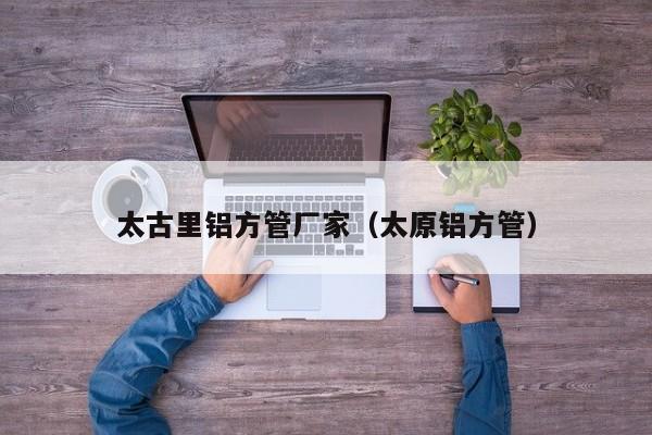 太古里鋁方管廠家（太原鋁方管）