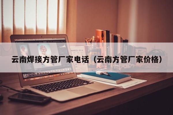 云南焊接方管廠家電話（云南方管廠家價(jià)格）
