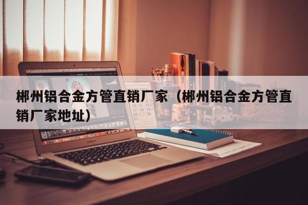 郴州鋁合金方管直銷廠家（郴州鋁合金方管直銷廠家地址）