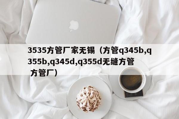 3535方管廠家無錫（方管q345b,q355b,q345d,q355d無縫方管 方管廠）
