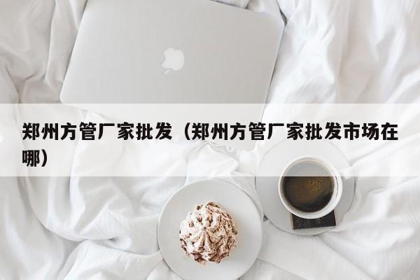鄭州方管廠家批發(fā)（鄭州方管廠家批發(fā)市場在哪）