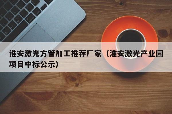 淮安激光方管加工推薦廠家（淮安激光產(chǎn)業(yè)園項目中標(biāo)公示）