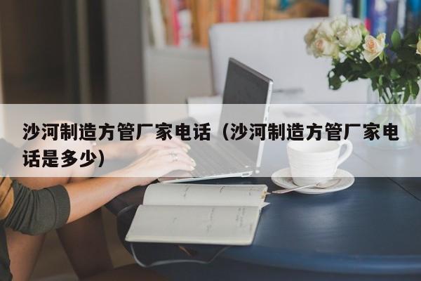 沙河制造方管廠家電話（沙河制造方管廠家電話是多少）