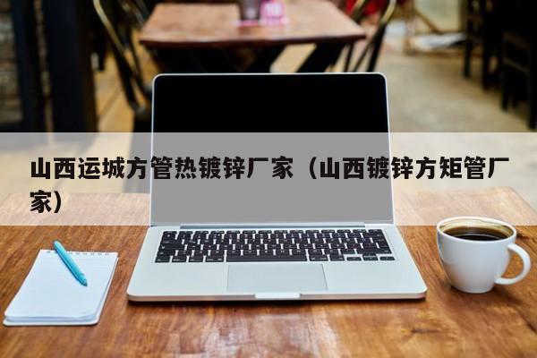 山西運城方管熱鍍鋅廠家（山西鍍鋅方矩管廠家）