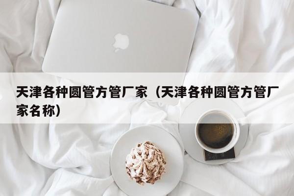 天津各種圓管方管廠家（天津各種圓管方管廠家名稱）
