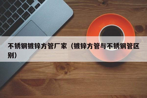 不銹鋼鍍鋅方管廠家（鍍鋅方管與不銹鋼管區(qū)別）