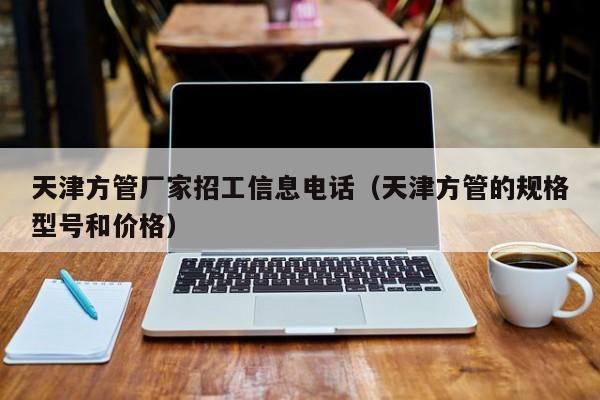 天津方管廠家招工信息電話（天津方管的規(guī)格型號(hào)和價(jià)格）