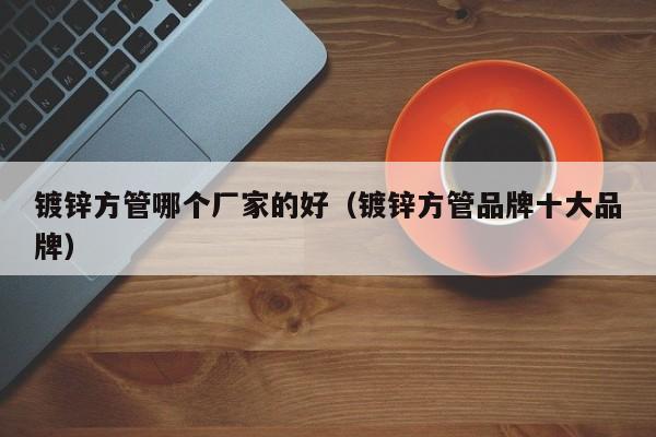 鍍鋅方管哪個廠家的好（鍍鋅方管品牌十大品牌）