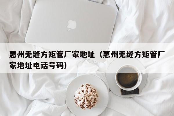 惠州無縫方矩管廠家地址（惠州無縫方矩管廠家地址電話號碼）