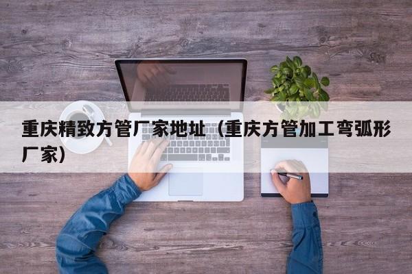 重慶精致方管廠家地址（重慶方管加工彎弧形廠家）