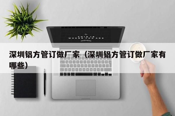 深圳鋁方管訂做廠家（深圳鋁方管訂做廠家有哪些）