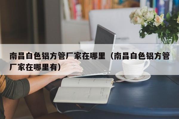 南昌白色鋁方管廠家在哪里（南昌白色鋁方管廠家在哪里有）