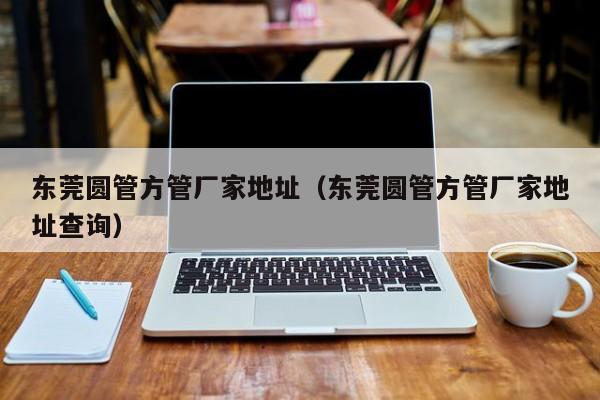 東莞圓管方管廠家地址（東莞圓管方管廠家地址查詢）