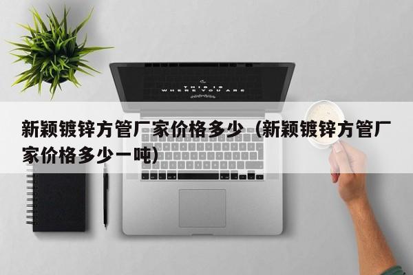 新穎鍍鋅方管廠家價格多少（新穎鍍鋅方管廠家價格多少一噸）