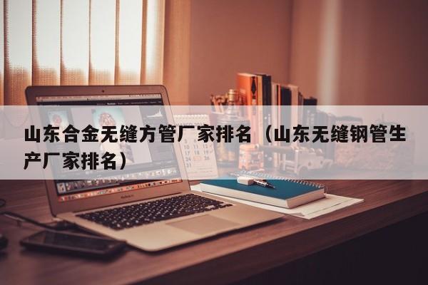 山東合金無(wú)縫方管廠家排名（山東無(wú)縫鋼管生產(chǎn)廠家排名）