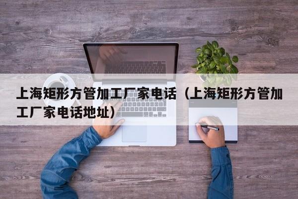 上海矩形方管加工廠家電話（上海矩形方管加工廠家電話地址）