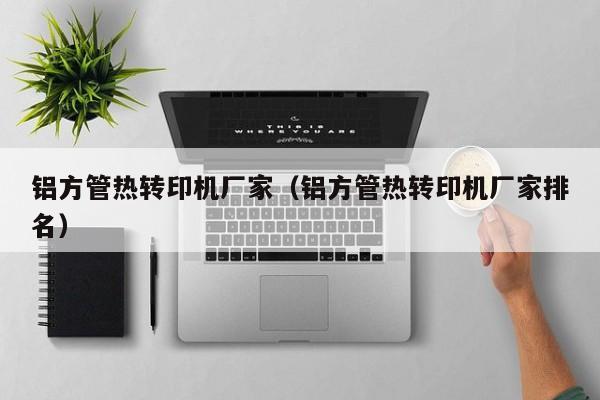 鋁方管熱轉(zhuǎn)印機廠家（鋁方管熱轉(zhuǎn)印機廠家排名）