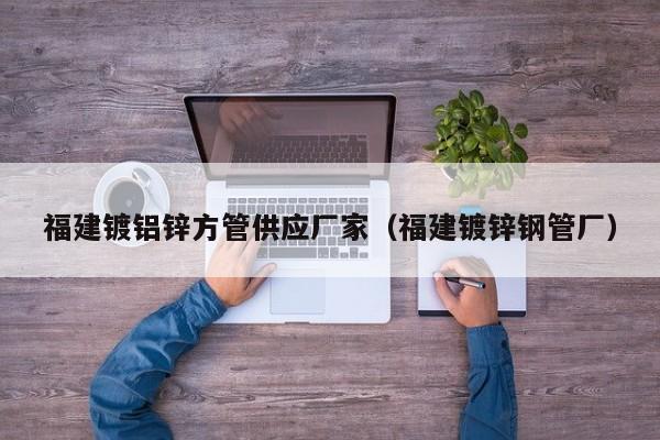 福建鍍鋁鋅方管供應(yīng)廠家（福建鍍鋅鋼管廠）