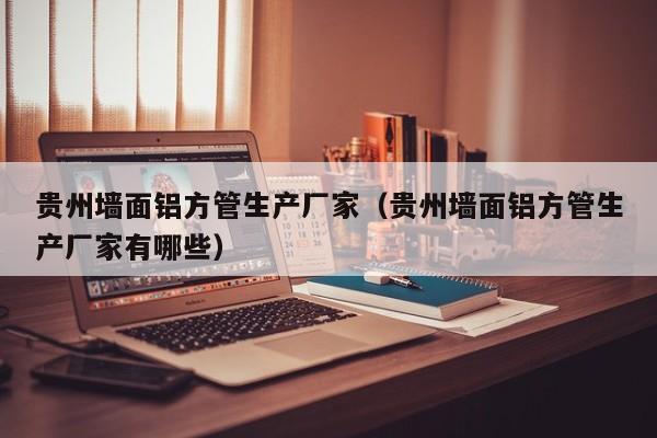 貴州墻面鋁方管生產(chǎn)廠家（貴州墻面鋁方管生產(chǎn)廠家有哪些）