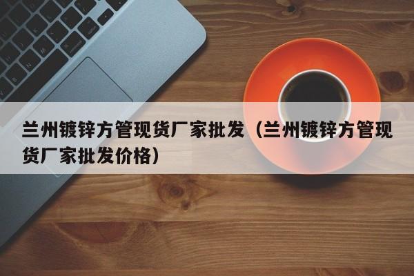 蘭州鍍鋅方管現(xiàn)貨廠家批發(fā)（蘭州鍍鋅方管現(xiàn)貨廠家批發(fā)價格）