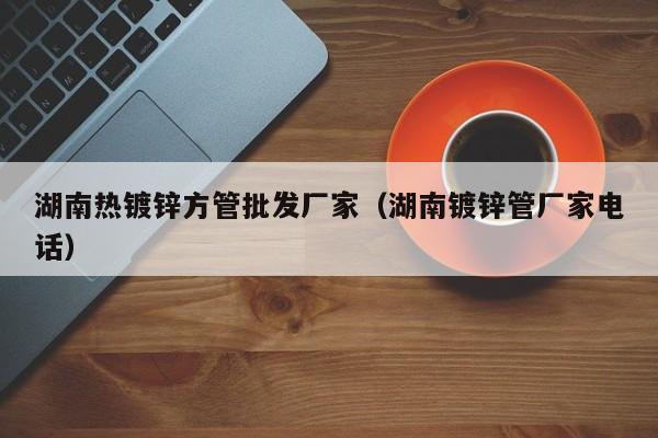湖南熱鍍鋅方管批發(fā)廠家（湖南鍍鋅管廠家電話）