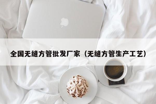 全國(guó)無(wú)縫方管批發(fā)廠家（無(wú)縫方管生產(chǎn)工藝）