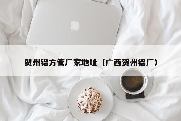 賀州鋁方管廠家地址（廣西賀州鋁廠）
