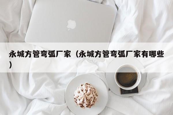 永城方管彎弧廠家（永城方管彎弧廠家有哪些）