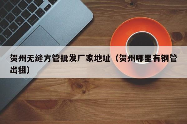 賀州無縫方管批發(fā)廠家地址（賀州哪里有鋼管出租）