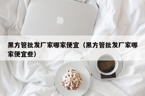 黑方管批發(fā)廠家哪家便宜（黑方管批發(fā)廠家哪家便宜些）