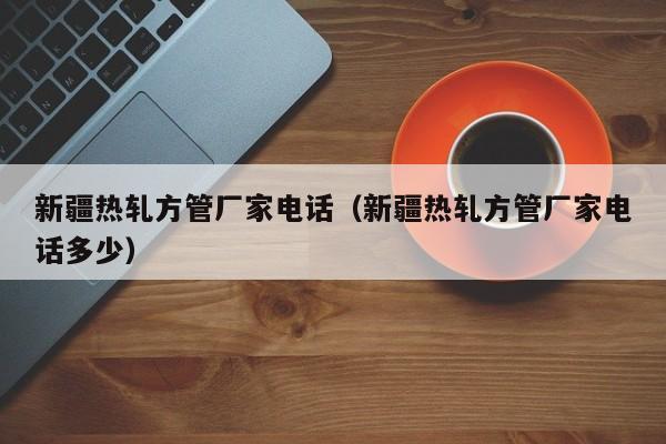 新疆熱軋方管廠家電話（新疆熱軋方管廠家電話多少）
