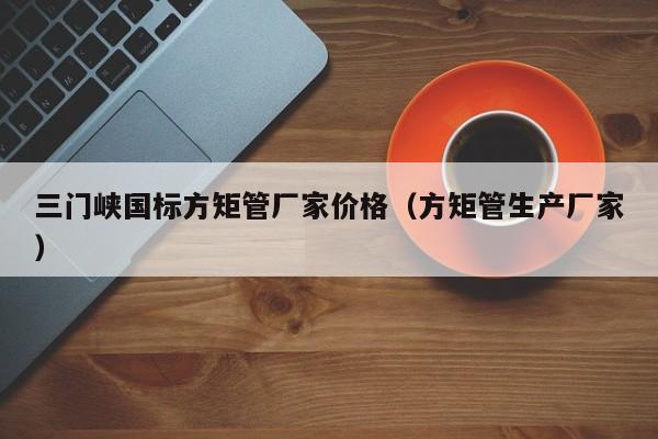 三門峽國標(biāo)方矩管廠家價格（方矩管生產(chǎn)廠家）
