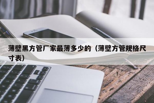 薄壁黑方管廠(chǎng)家最薄多少的（薄壁方管規(guī)格尺寸表）