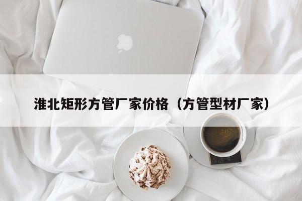 淮北矩形方管廠家價(jià)格（方管型材廠家）