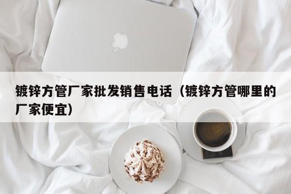 鍍鋅方管廠家批發(fā)銷售電話（鍍鋅方管哪里的廠家便宜）