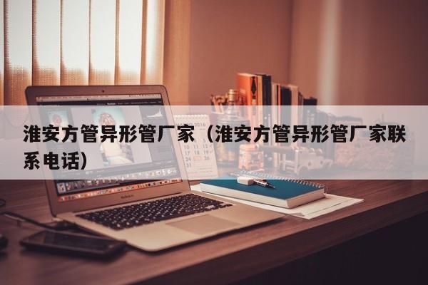 淮安方管異形管廠家（淮安方管異形管廠家聯(lián)系電話）