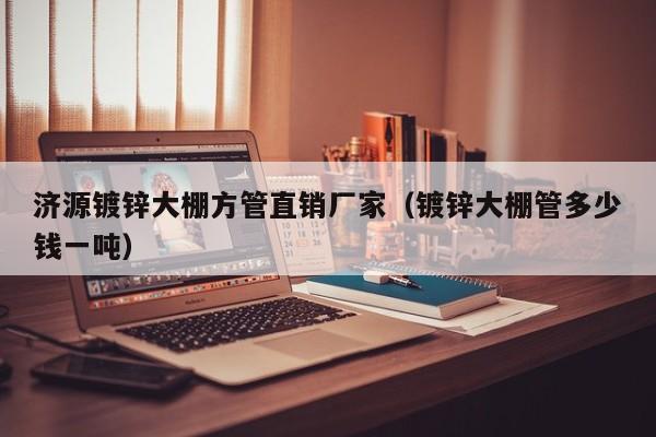 濟源鍍鋅大棚方管直銷廠家（鍍鋅大棚管多少錢一噸）