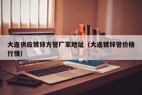 大連供應(yīng)鍍鋅方管廠家地址（大連鍍鋅管價(jià)格行情）